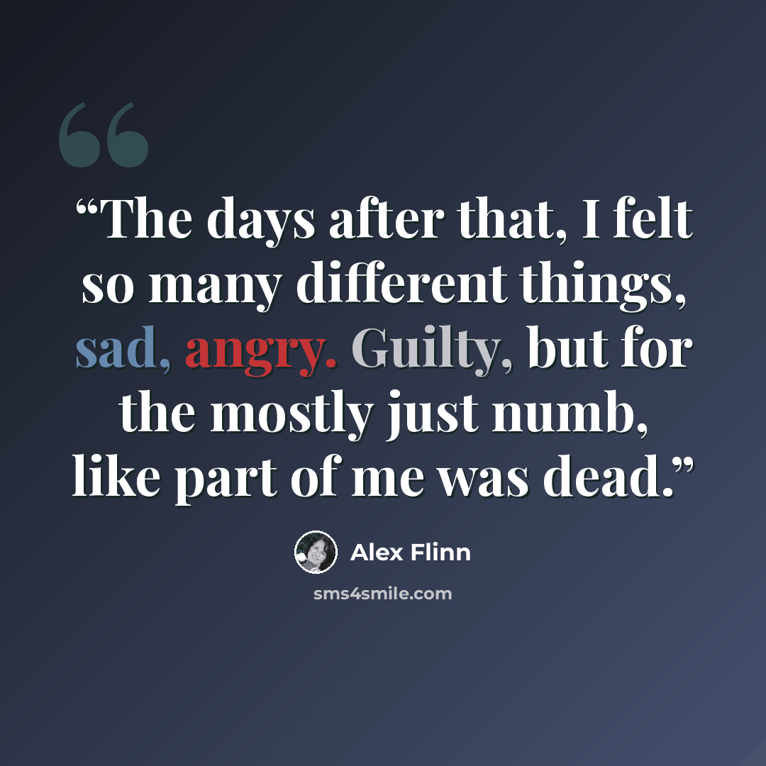 “The days after that, I felt so many different things, sad, angry. Guilty, but for the mostly just numb, like part of me was dead.” quote by Alex Flinn