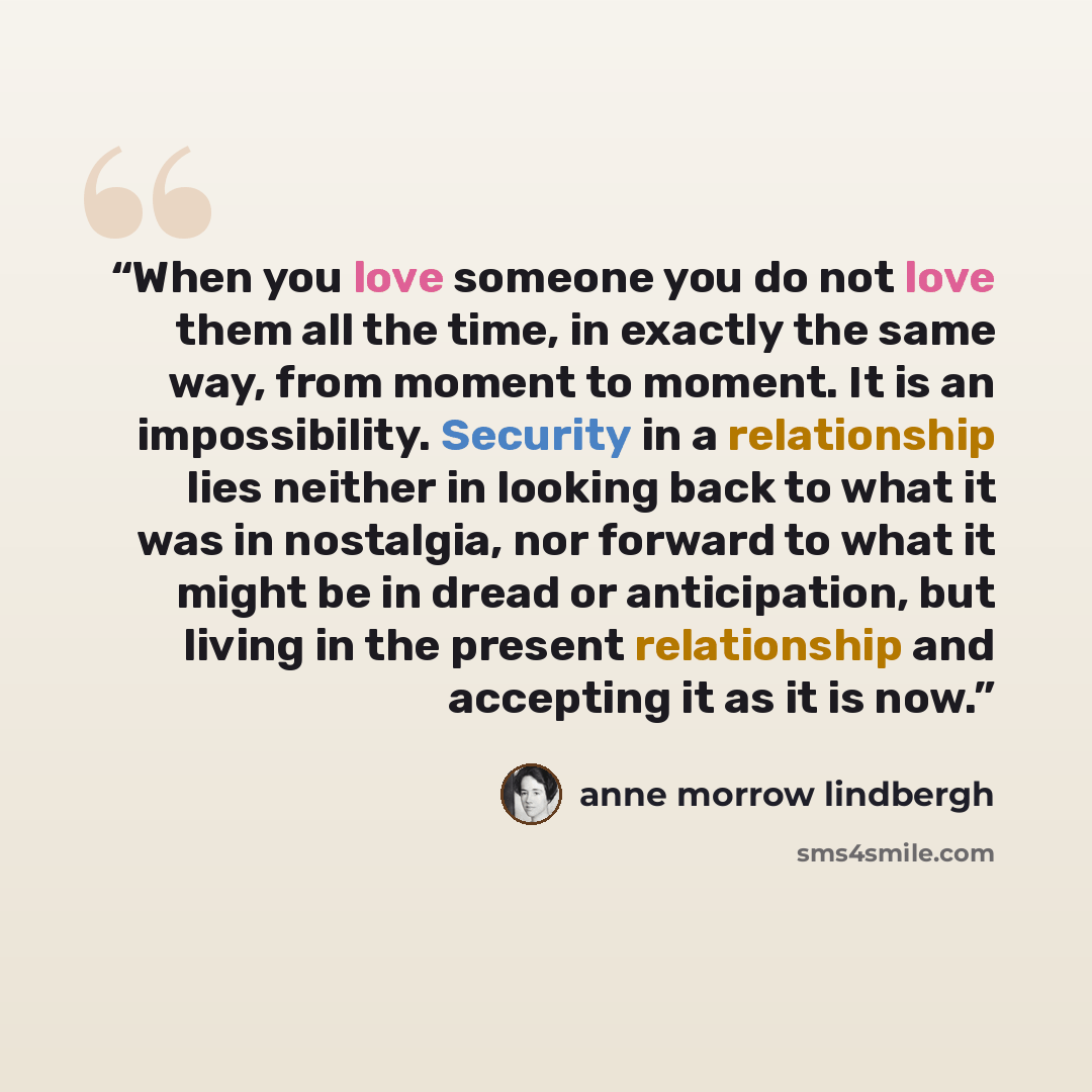 “When you love someone you do not love them all the time, in exactly the same way, from moment to moment. It is an impossibility. Security in a relationship lies neither in looking back to what it was in nostalgia, nor forward to what it might be in dread or anticipation, but living in the present…” quote by Anne Morrow Lindbergh