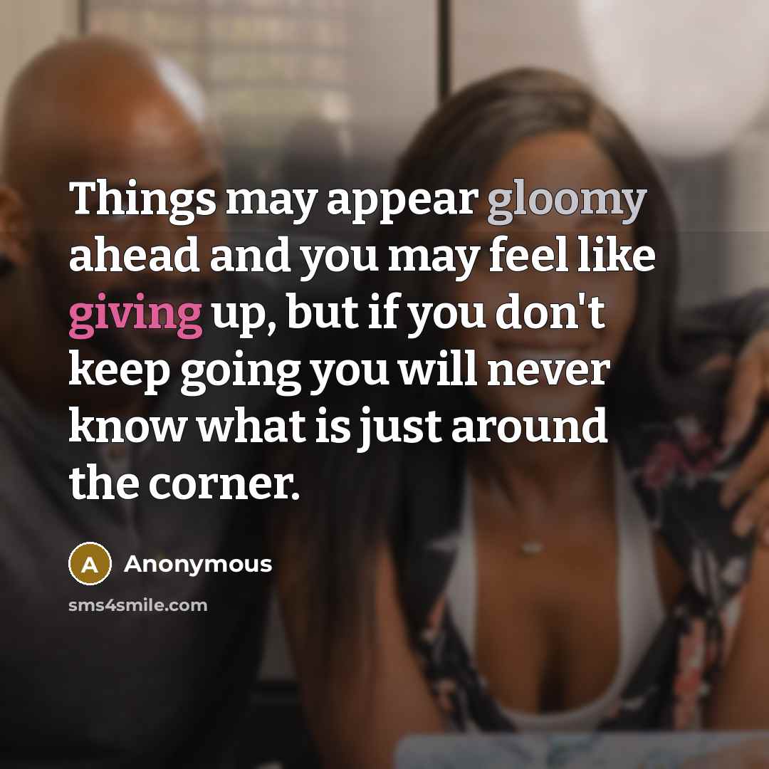 “Things may appear gloomy ahead and you may feel like giving up, but if you don't keep going you will never know what is just around the corner.” quote by Anonymous