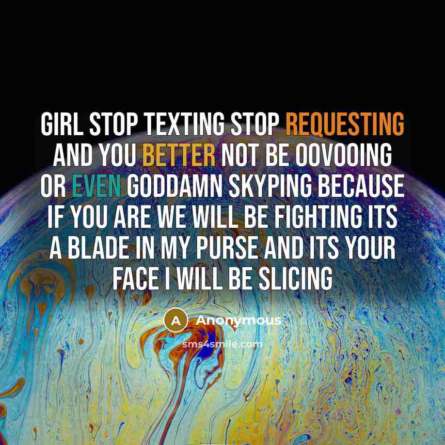 “GIRL STOP TEXTING STOP REQUESTING AND YOU BETTER NOT BE OOVOOING OR EVEN GODDAMN SKYPING BECAUSE IF YOU ARE WE WILL BE FIGHTING ITS A BLADE IN MY PURSE AND ITS YOUR FACE I WILL BE SLICING” quote by Anonymous