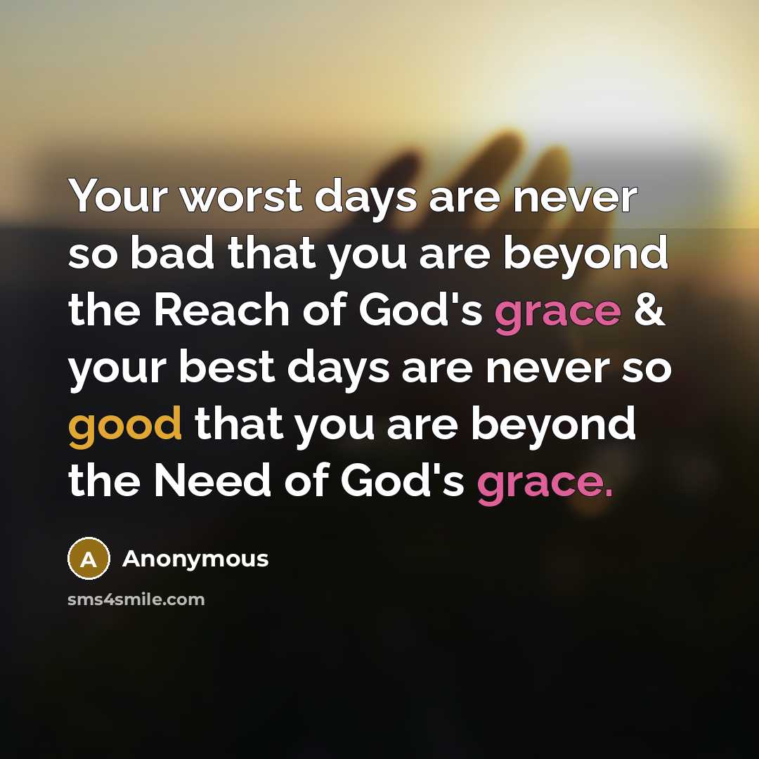 “Your worst days are never so bad that you are beyond the Reach of God's grace & your best days are never so good that you are beyond the Need of God's grace.” quote by Anonymous