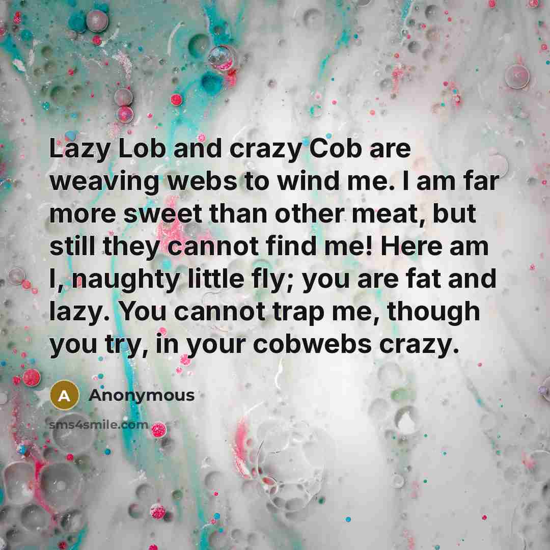 “Lazy Lob and crazy Cob are weaving webs to wind me. I am far more sweet than other meat, but still they cannot find me! Here am I, naughty little fly; you are fat and lazy. You cannot trap me, though you try, in your cobwebs crazy.” quote by Anonymous