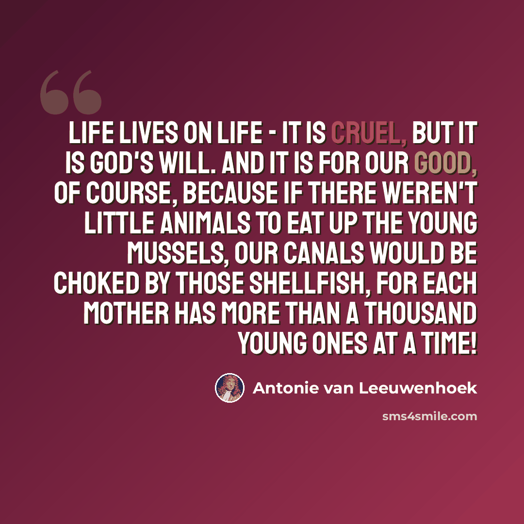 “Life lives on life - it is cruel, but it is God's will. And it is for our good, of course, because if there weren't little animals to eat up the young mussels, our canals would be choked by those shellfish, for each mother has more than a thousand young ones at a time!” quote by Antonie van Leeuwenhoek