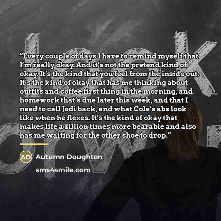 “Every couple of days I have to remind myself that I’m really okay. And it’s not the pretend kind of okay. It’s the kind that you feel from the inside out. It’s the kind of okay that has me thinking about outfits and coffee first thing in the morning, and homework that’s due later this week, and…” quote by Autumn Doughton
