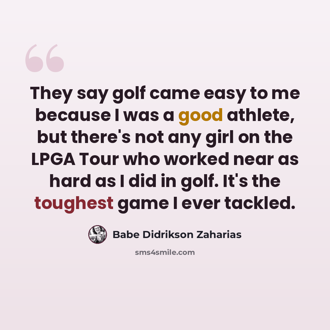 “They say golf came easy to me because I was a good athlete, but there's not any girl on the LPGA Tour who worked near as hard as I did in golf. It's the toughest game I ever tackled.” quote by Babe Didrikson Zaharias