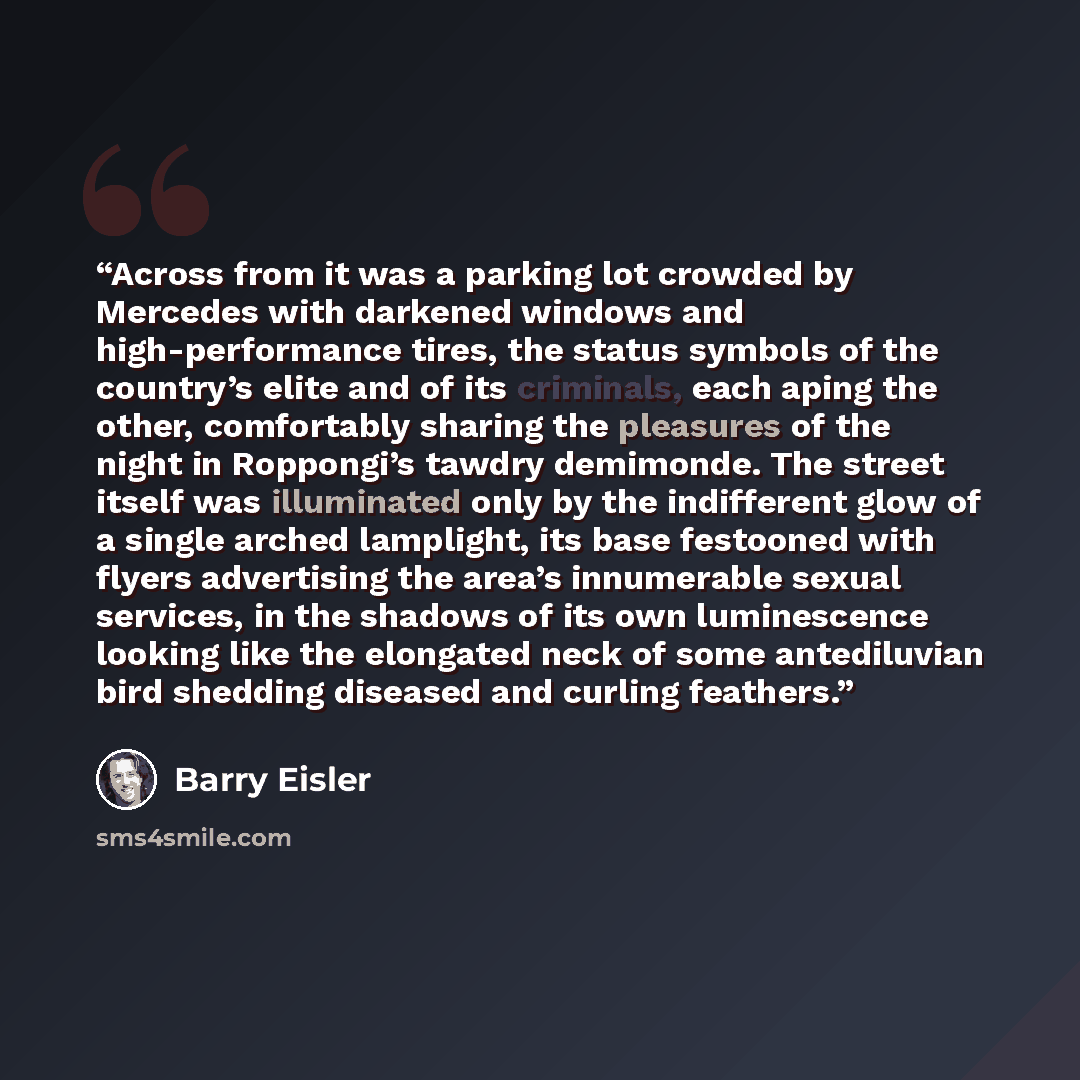 “Across from it was a parking lot crowded by Mercedes with darkened windows and high-performance tires, the status symbols of the country’s elite and of its criminals, each aping the other, comfortably sharing the pleasures of the night in Roppongi’s tawdry demimonde. The street itself was…” quote by Barry Eisler