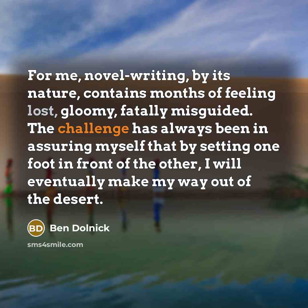 “For me, novel-writing, by its nature, contains months of feeling lost, gloomy, fatally misguided. The challenge has always been in assuring myself that by setting one foot in front of the other, I will eventually make my way out of the desert.” quote by Ben Dolnick