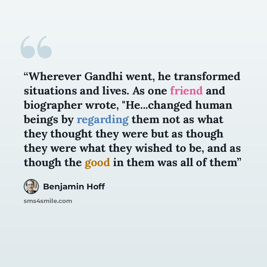 “Wherever Gandhi went, he transformed situations and lives. As one friend and biographer wrote, "He...changed human beings by regarding them not as what they thought they were but as though they were what they wished to be, and as though the good in them was all of them” quote by Benjamin Hoff