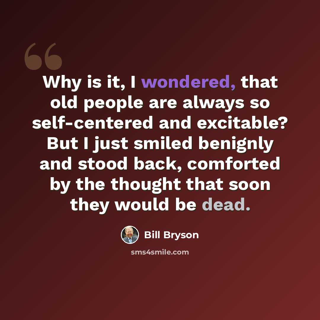 “Why is it, I wondered, that old people are always so self-centered and excitable? But I just smiled benignly and stood back, comforted by the thought that soon they would be dead.” quote by Bill Bryson