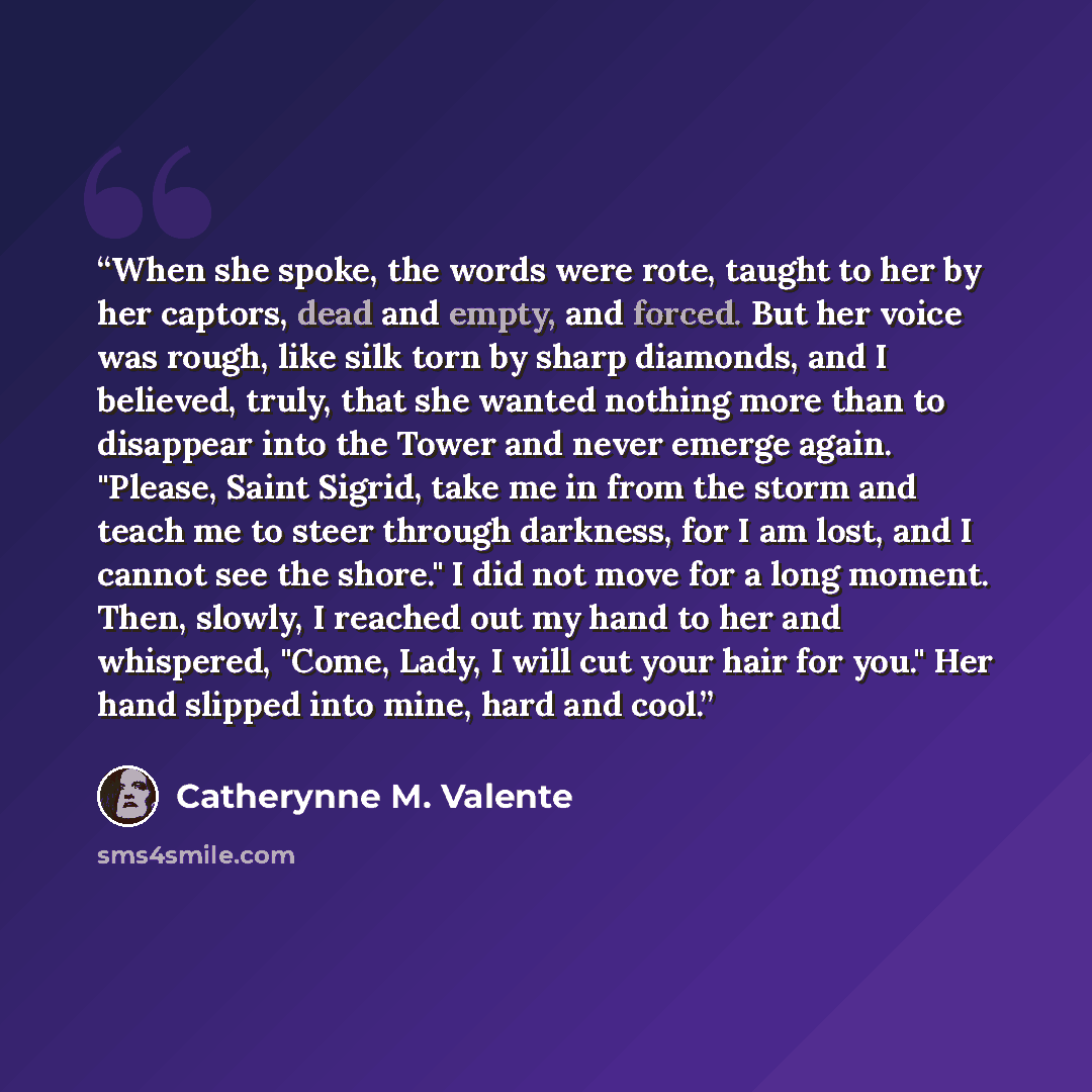 “When she spoke, the words were rote, taught to her by her captors, dead and empty, and forced. But her voice was rough, like silk torn by sharp diamonds, and I believed, truly, that she wanted nothing more than to disappear into the Tower and never emerge again. "Please, Saint Sigrid, take me in…” quote by Catherynne M. Valente