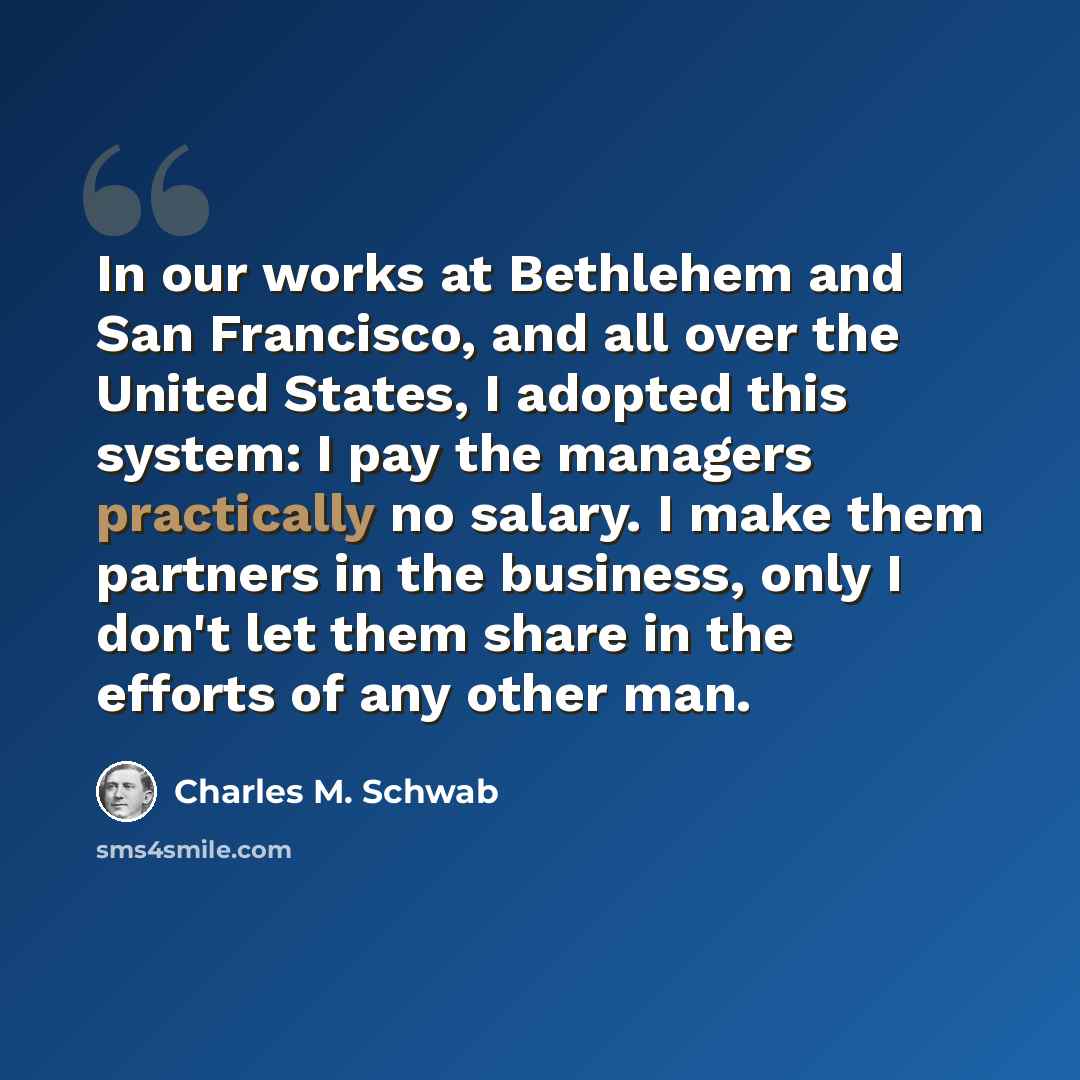 “In our works at Bethlehem and San Francisco, and all over the United States, I adopted this system: I pay the managers practically no salary. I make them partners in the business, only I don't let them share in the efforts of any other man.” quote by Charles M. Schwab