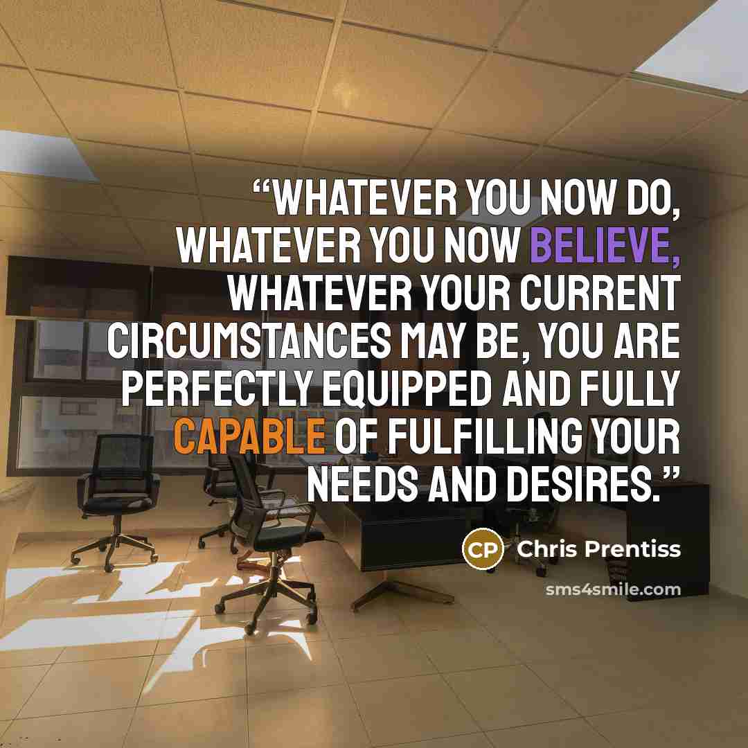 “Whatever you now do, whatever you now believe, whatever your current circumstances may be, you are perfectly equipped and fully capable of fulfilling your needs and desires.” quote by Chris Prentiss