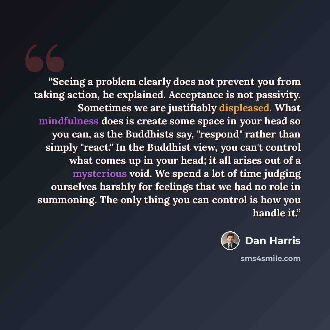 “Seeing a problem clearly does not prevent you from taking action, he explained. Acceptance is not passivity. Sometimes we are justifiably displeased. What mindfulness does is create some space in your head so you can, as the Buddhists say, "respond" rather than simply "react." In the Buddhist…” quote by Dan Harris