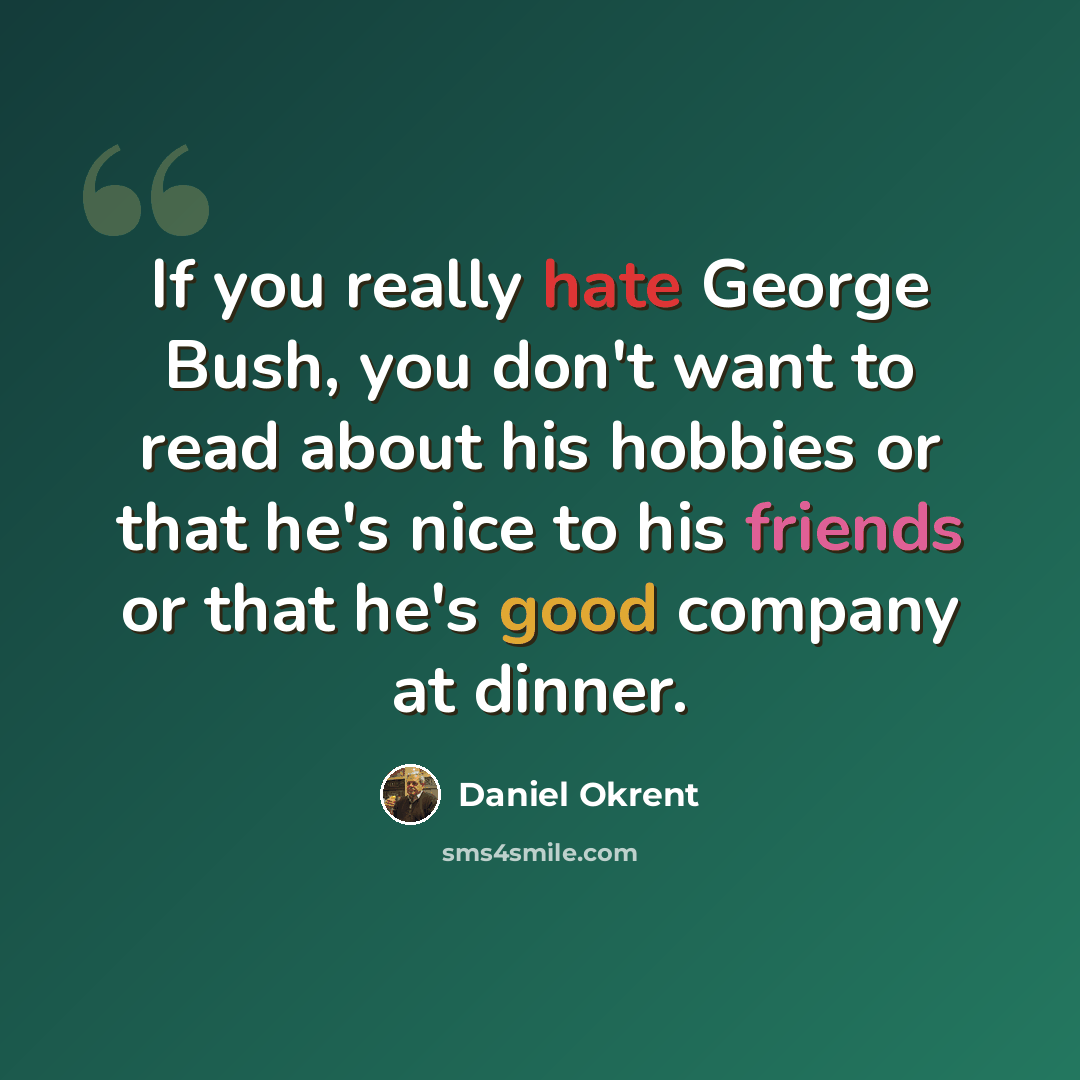 “If you really hate George Bush, you don't want to read about his hobbies or that he's nice to his friends or that he's good company at dinner.” quote by Daniel Okrent