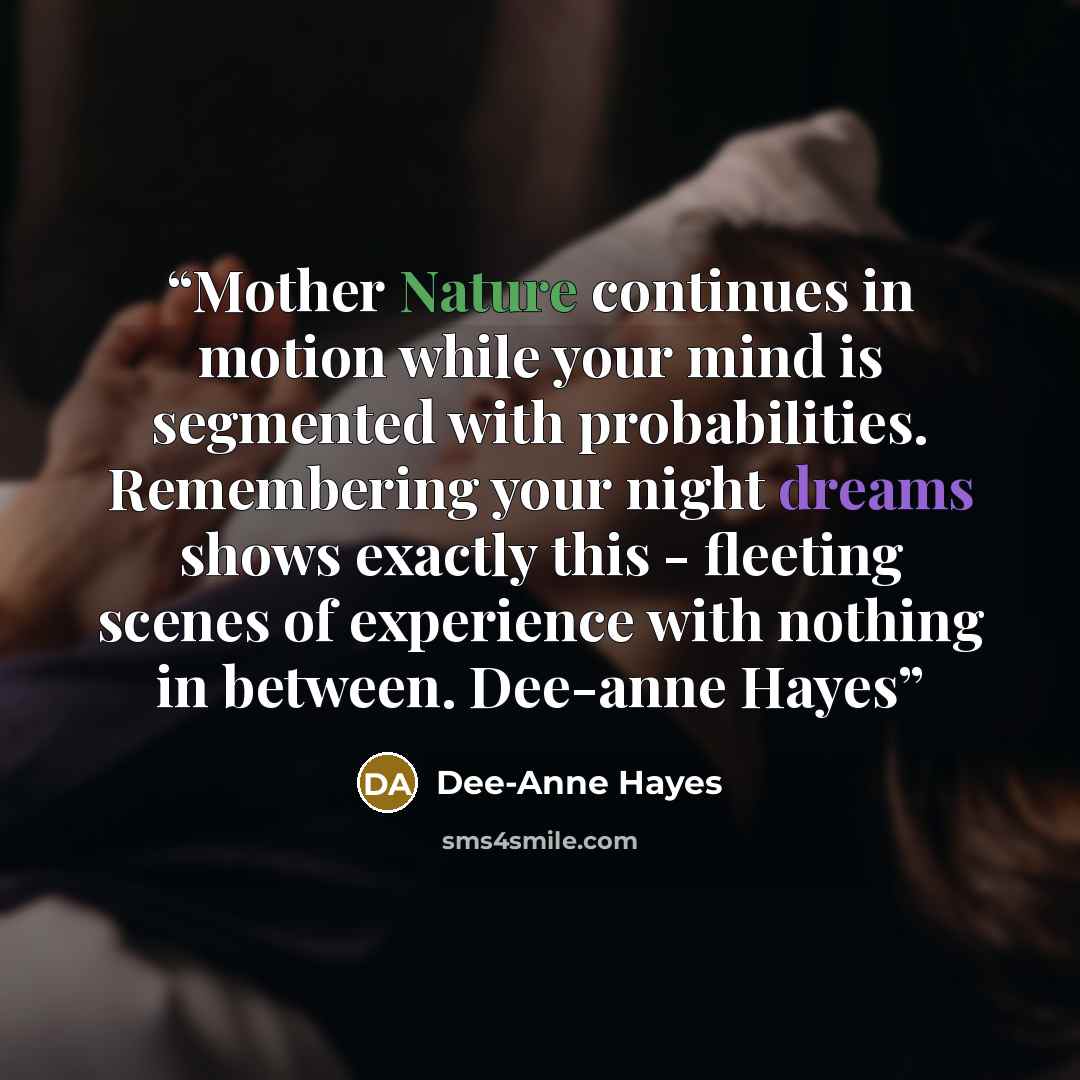 “Mother Nature continues in motion while your mind is segmented with probabilities. Remembering your night dreams shows exactly this - fleeting scenes of experience with nothing in between. Dee-anne Hayes” quote by Dee-Anne Hayes