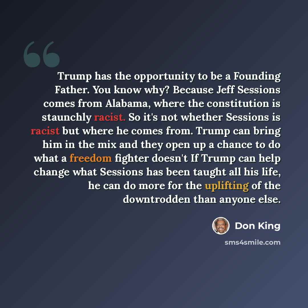 “Trump has the opportunity to be a Founding Father. You know why? Because Jeff Sessions comes from Alabama, where the constitution is staunchly racist. So it's not whether Sessions is racist but where he comes from. Trump can bring him in the mix and they open up a chance to do what a freedom…” quote by Don King