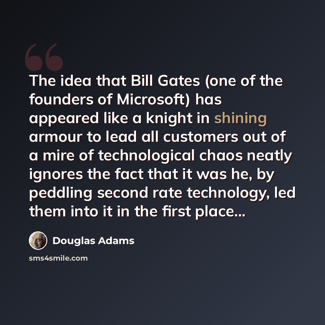 “The idea that Bill Gates (one of the founders of Microsoft) has appeared like a knight in shining armour to lead all customers out of a mire of technological chaos neatly ignores the fact that it was he, by peddling second rate technology, led them into it in the first place...” quote by Douglas Adams