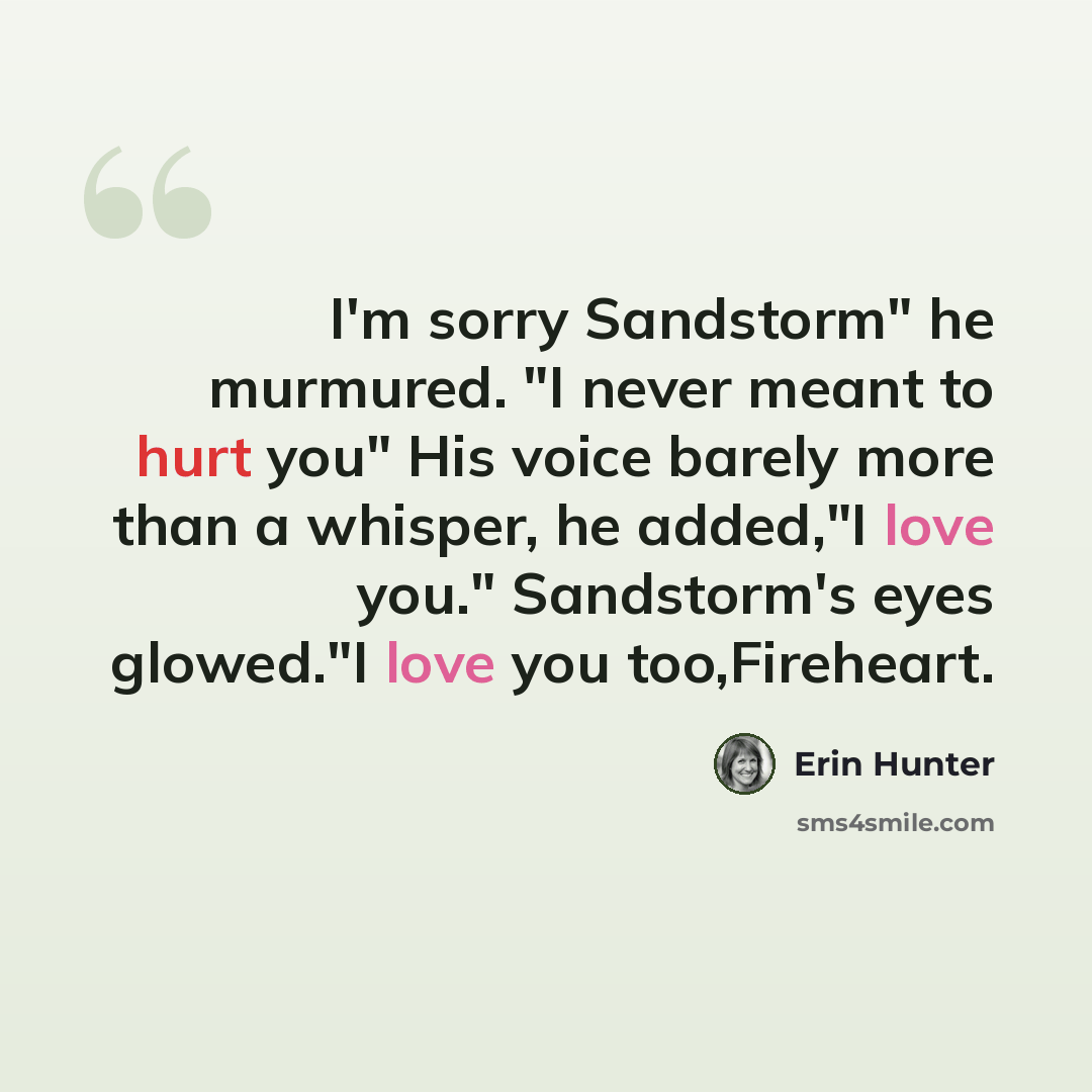 “I'm sorry Sandstorm" he murmured. "I never meant to hurt you" His voice barely more than a whisper, he added,"I love you." Sandstorm's eyes glowed."I love you too,Fireheart.” quote by Erin Hunter