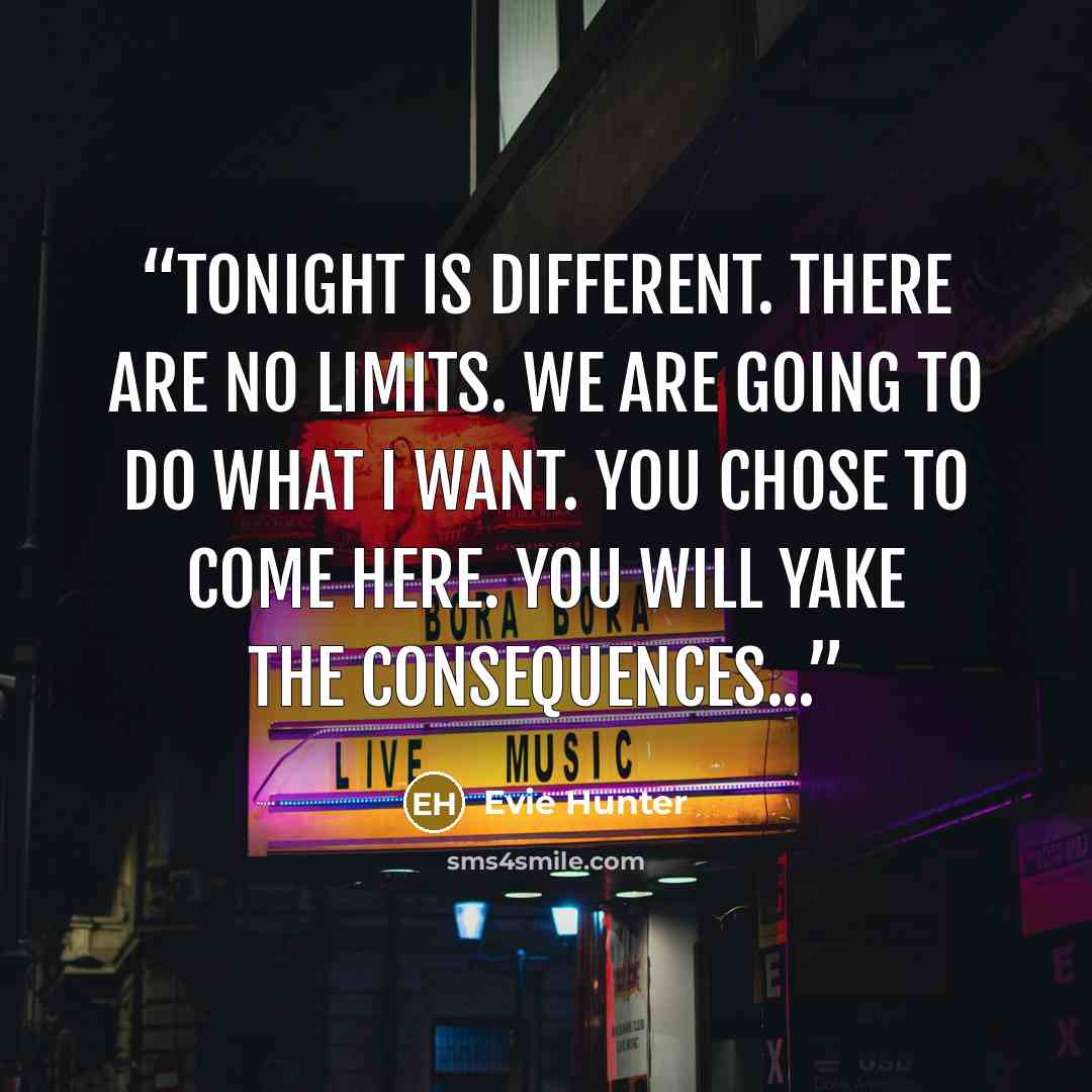 “Tonight is different. There are no limits. We are going to do what I want. You chose to come here. You will yake the consequences...” quote by Evie Hunter