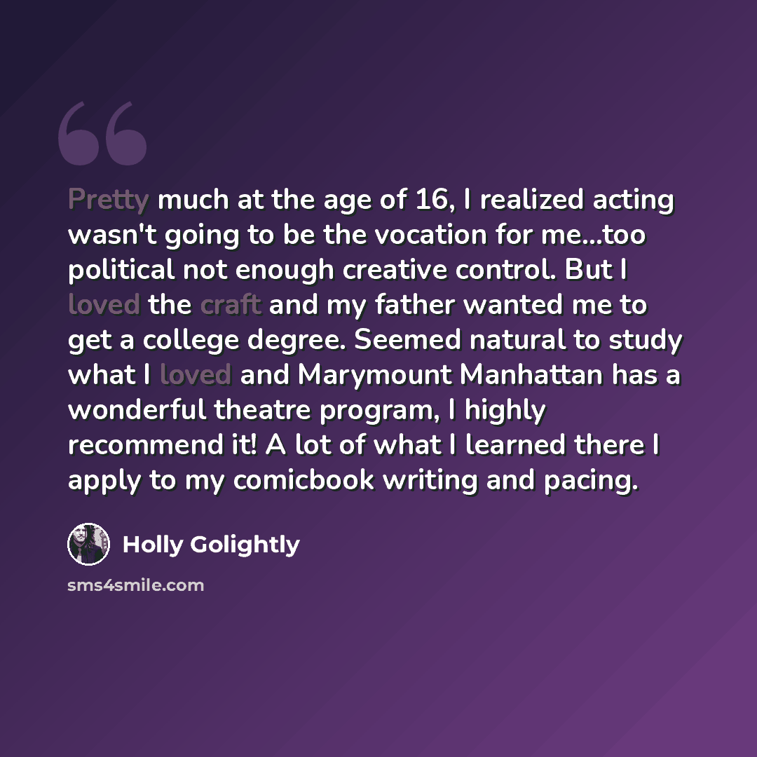 “Pretty much at the age of 16, I realized acting wasn't going to be the vocation for me...too political not enough creative control. But I loved the craft and my father wanted me to get a college degree. Seemed natural to study what I loved and Marymount Manhattan has a wonderful theatre program, I…” quote by Holly Golightly