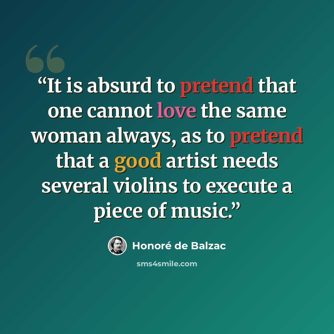 “It is absurd to pretend that one cannot love the same woman always, as to pretend that a good artist needs several violins to execute a piece of music.” quote by Honore de Balzac
