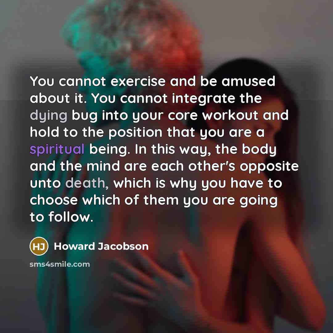 “You cannot exercise and be amused about it. You cannot integrate the dying bug into your core workout and hold to the position that you are a spiritual being. In this way, the body and the mind are each other's opposite unto death, which is why you have to choose which of them you are going to…” quote by Howard Jacobson