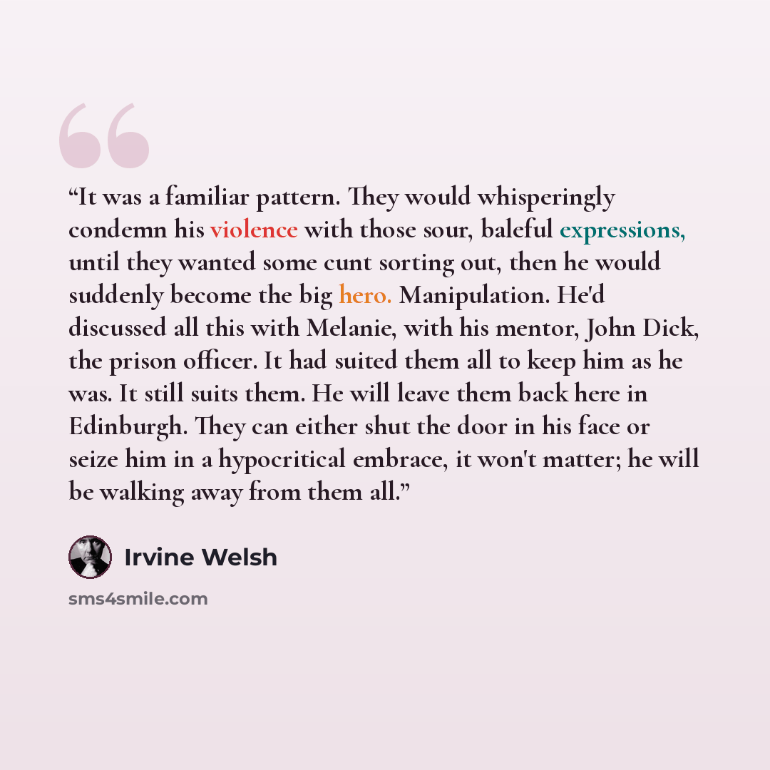 “It was a familiar pattern. They would whisperingly condemn his violence with those sour, baleful expressions, until they wanted some cunt sorting out, then he would suddenly become the big hero. Manipulation. He'd discussed all this with Melanie, with his mentor, John Dick, the prison officer. It…” quote by Irvine Welsh