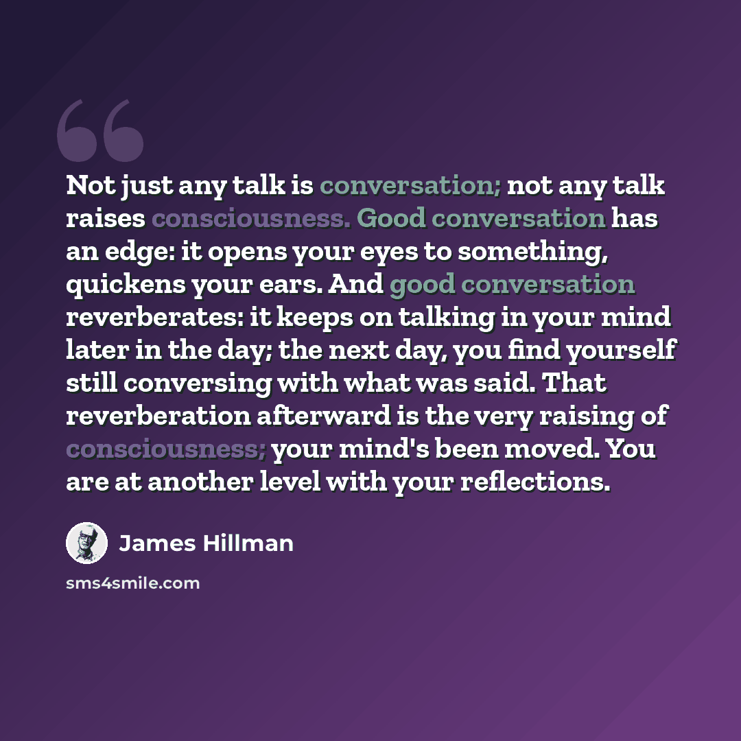 “Not just any talk is conversation; not any talk raises consciousness. Good conversation has an edge: it opens your eyes to something, quickens your ears. And good conversation reverberates: it keeps on talking in your mind later in the day; the next day, you find yourself still conversing with…” quote by James Hillman