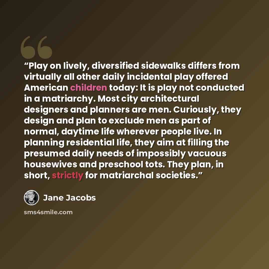 “Play on lively, diversified sidewalks differs from virtually all other daily incidental play offered American children today: It is play not conducted in a matriarchy. Most city architectural designers and planners are men. Curiously, they design and plan to exclude men as part of normal, daytime…” quote by Jane Jacobs