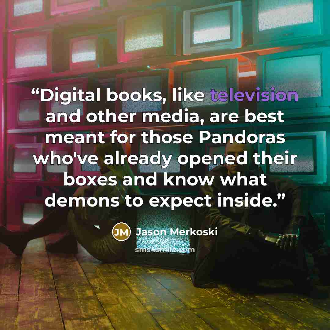 “Digital books, like television and other media, are best meant for those Pandoras who've already opened their boxes and know what demons to expect inside.” quote by Jason Merkoski