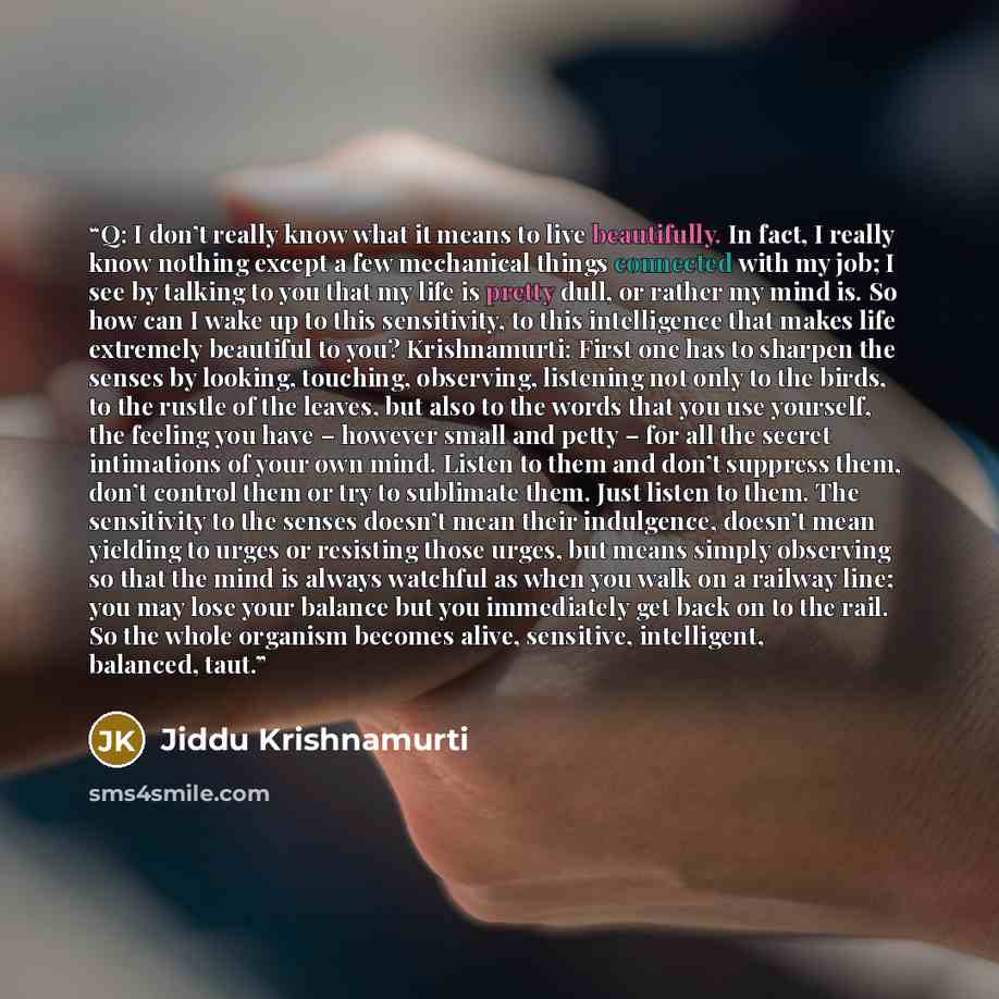 “Q: I don’t really know what it means to live beautifully. In fact, I really know nothing except a few mechanical things connected with my job; I see by talking to you that my life is pretty dull, or rather my mind is. So how can I wake up to this sensitivity, to this intelligence that makes life…” quote by Jiddu Krishnamurti