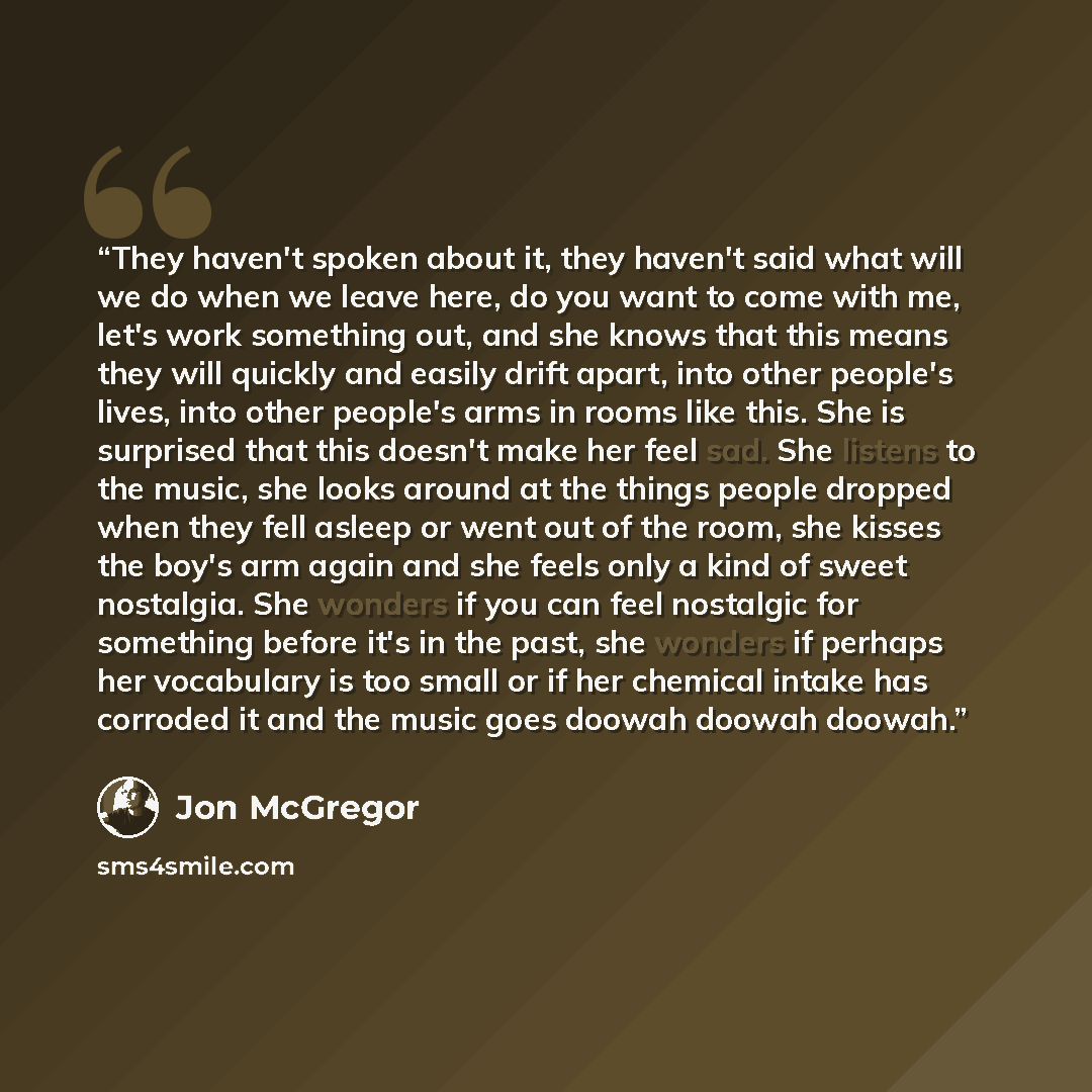 “They haven't spoken about it, they haven't said what will we do when we leave here, do you want to come with me, let's work something out, and she knows that this means they will quickly and easily drift apart, into other people's lives, into other people's arms in rooms like this. She is…” quote by Jon McGregor