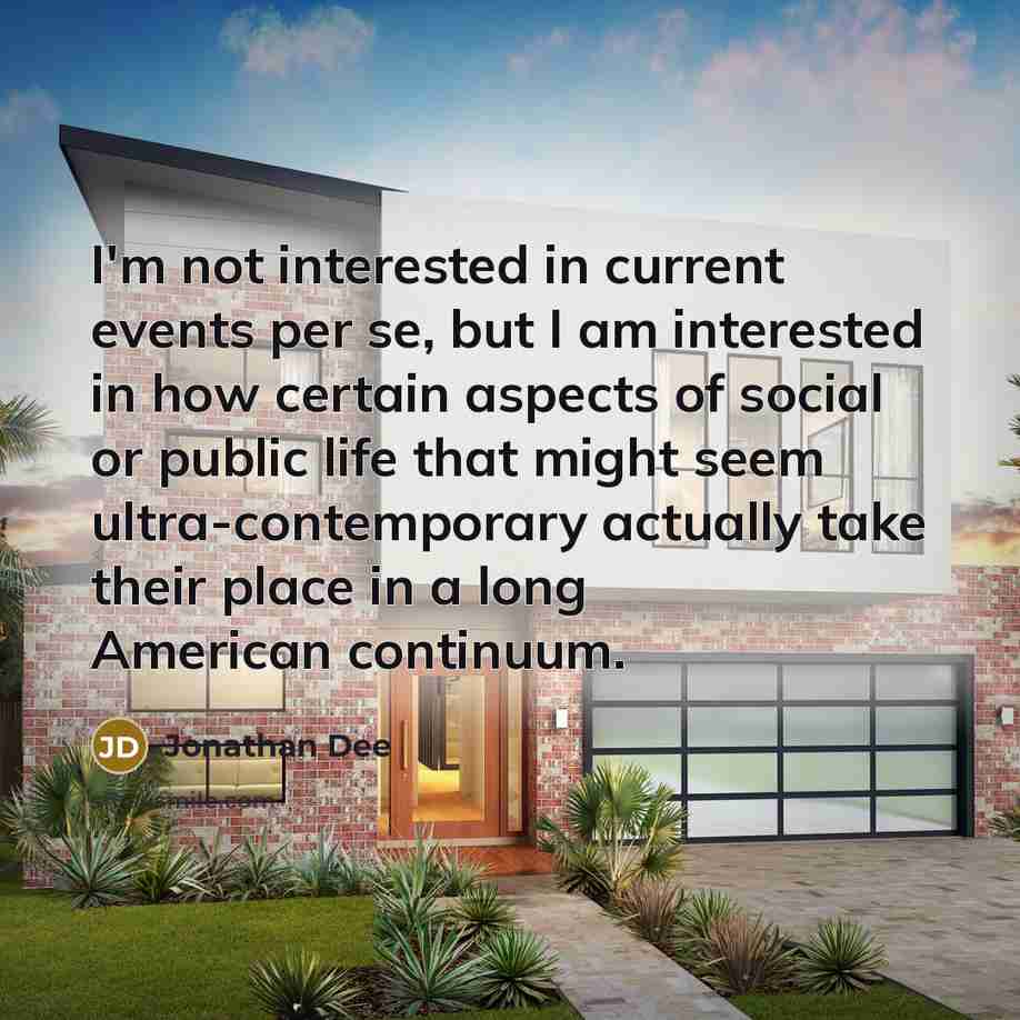 “I'm not interested in current events per se, but I am interested in how certain aspects of social or public life that might seem ultra-contemporary actually take their place in a long American continuum.” quote by Jonathan Dee