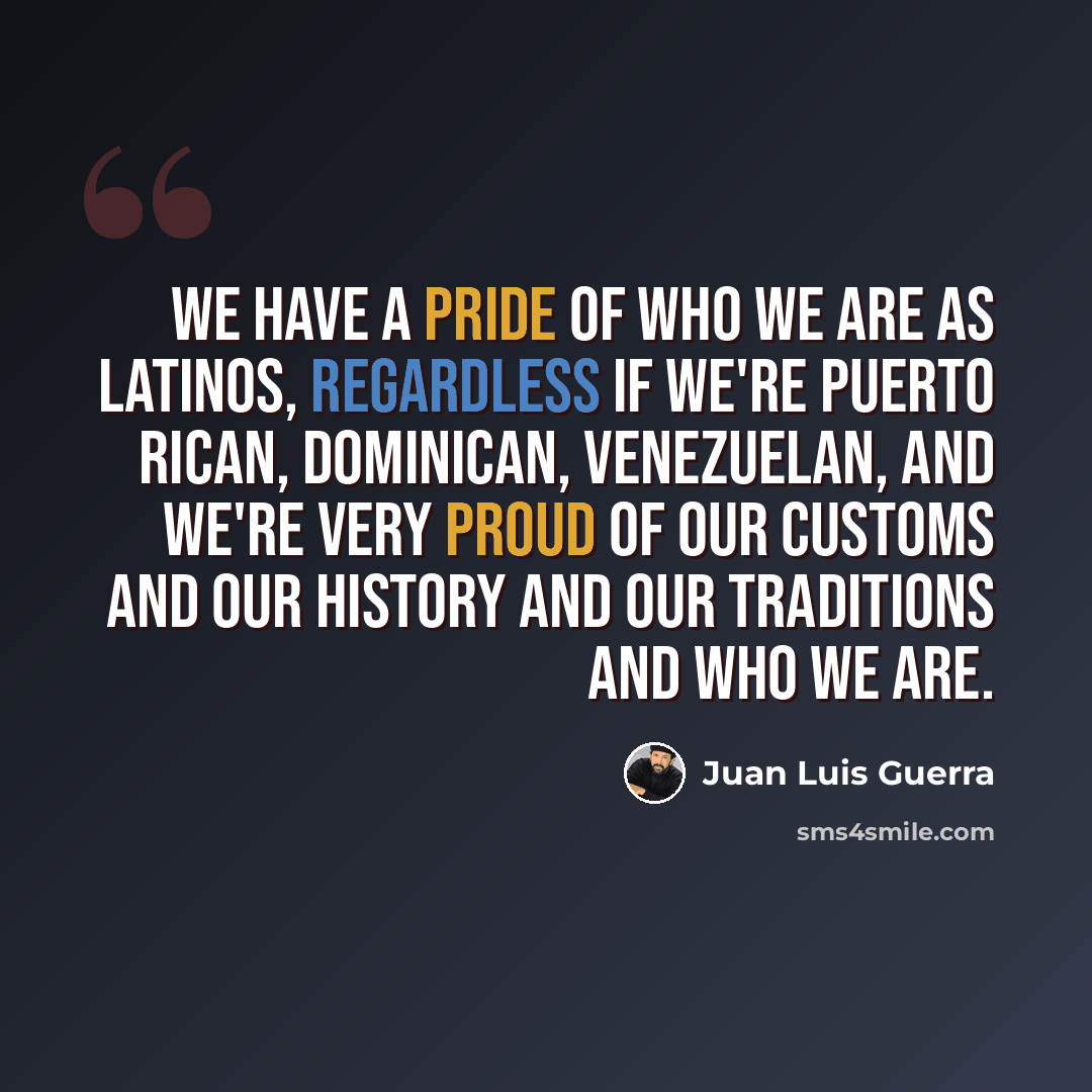 “We have a pride of who we are as Latinos, regardless if we're Puerto Rican, Dominican, Venezuelan, and we're very proud of our customs and our history and our traditions and who we are.” quote by Juan Luis Guerra