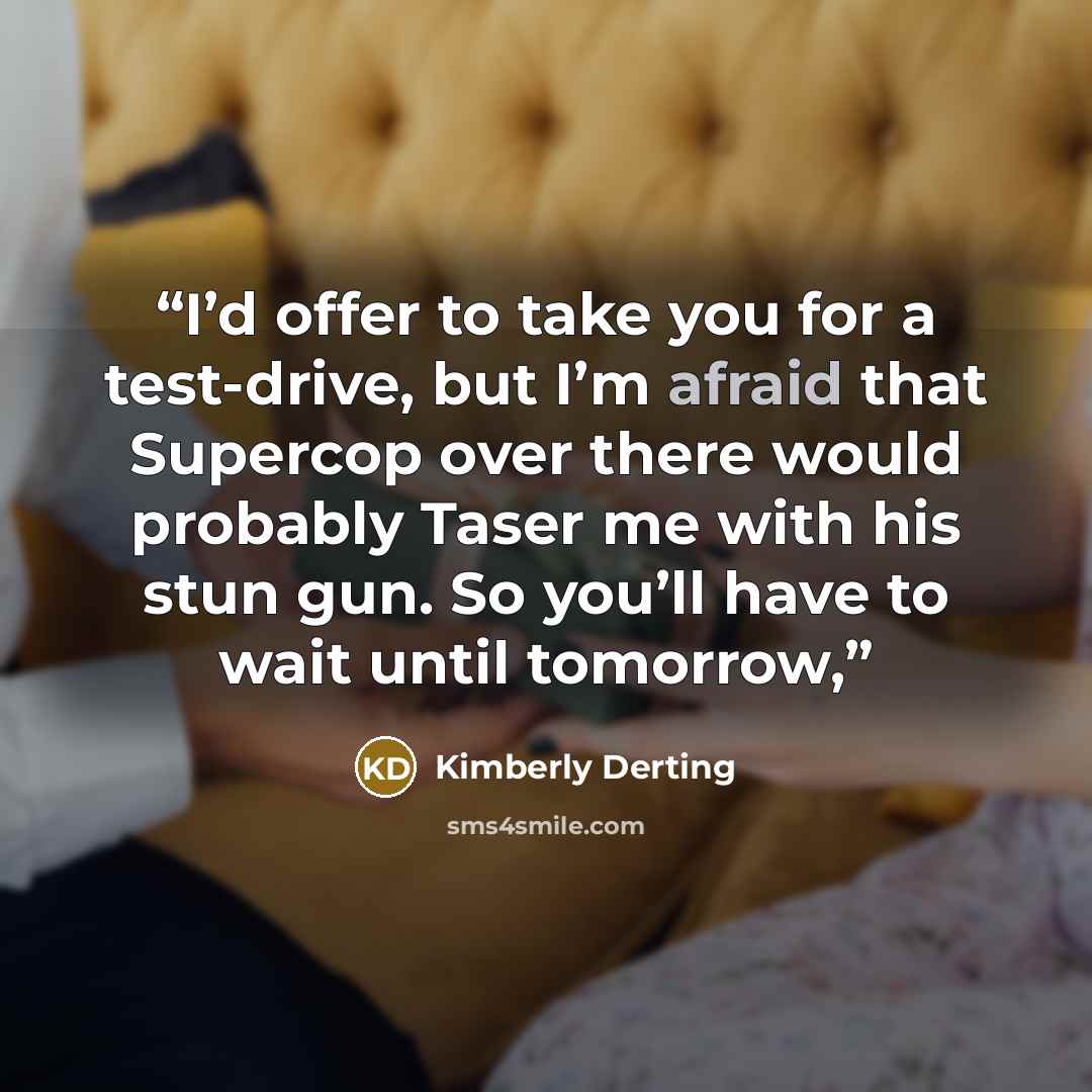 “I’d offer to take you for a test-drive, but I’m afraid that Supercop over there would probably Taser me with his stun gun. So you’ll have to wait until tomorrow,” quote by Kimberly Derting