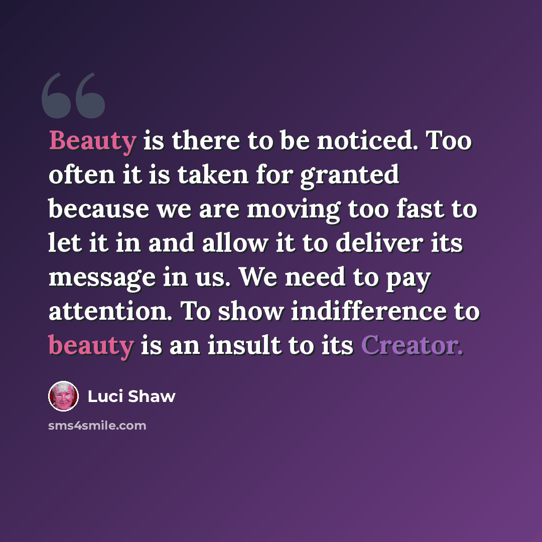 “Beauty is there to be noticed. Too often it is taken for granted because we are moving too fast to let it in and allow it to deliver its message in us. We need to pay attention. To show indifference to beauty is an insult to its Creator.” quote by Luci Shaw