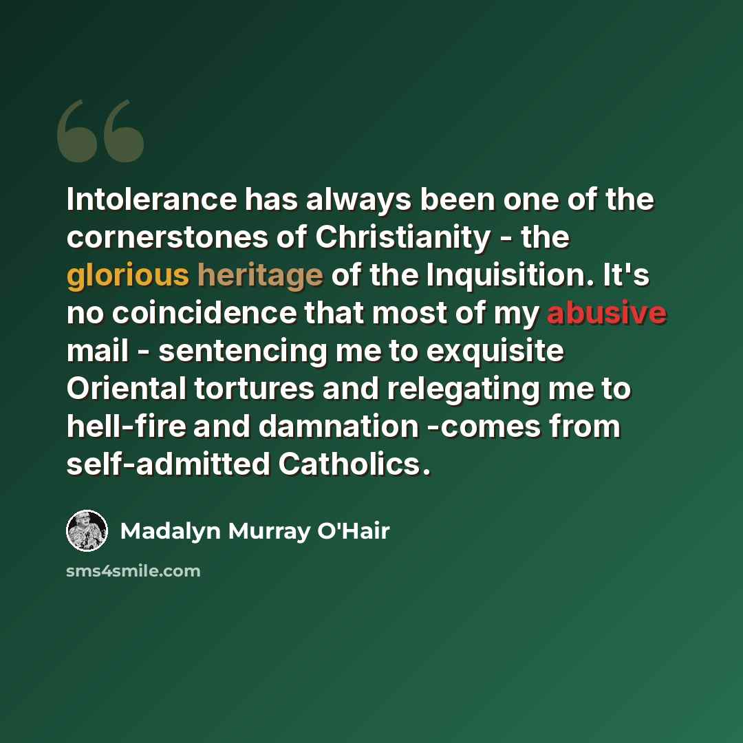 “Intolerance has always been one of the cornerstones of Christianity - the glorious heritage of the Inquisition. It's no coincidence that most of my abusive mail - sentencing me to exquisite Oriental tortures and relegating me to hell-fire and damnation -comes from self-admitted Catholics.” quote by Madalyn Murray O'Hair