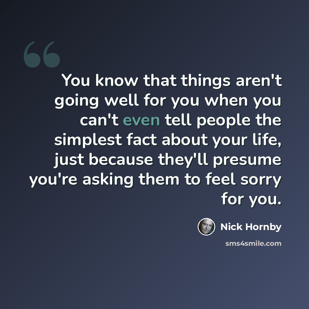 “You know that things aren't going well for you when you can't even tell people the simplest fact about your life, just because they'll presume you're asking them to feel sorry for you.” quote by Nick Hornby