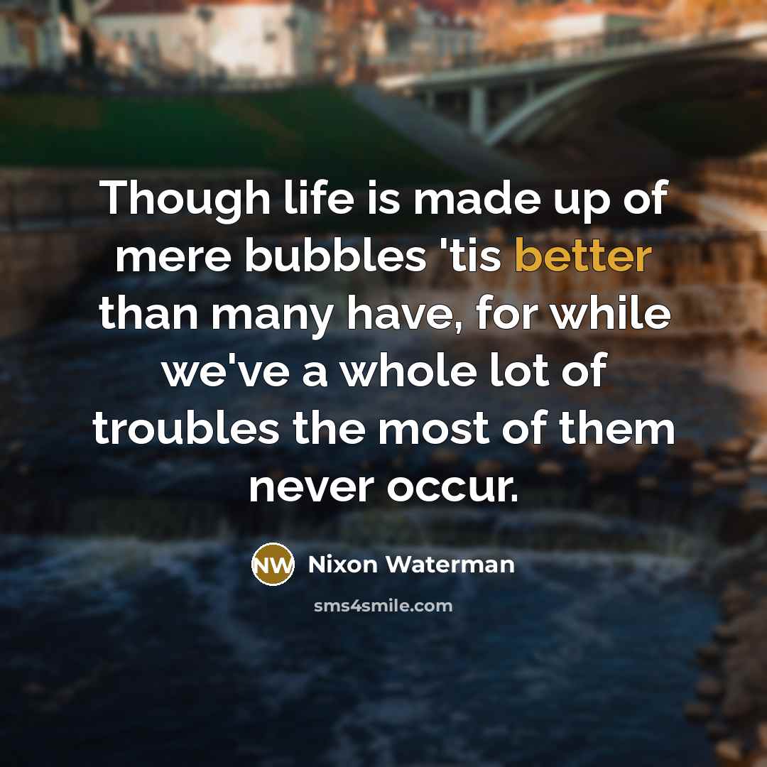 “Though life is made up of mere bubbles 'tis better than many have, for while we've a whole lot of troubles the most of them never occur.” quote by Nixon Waterman