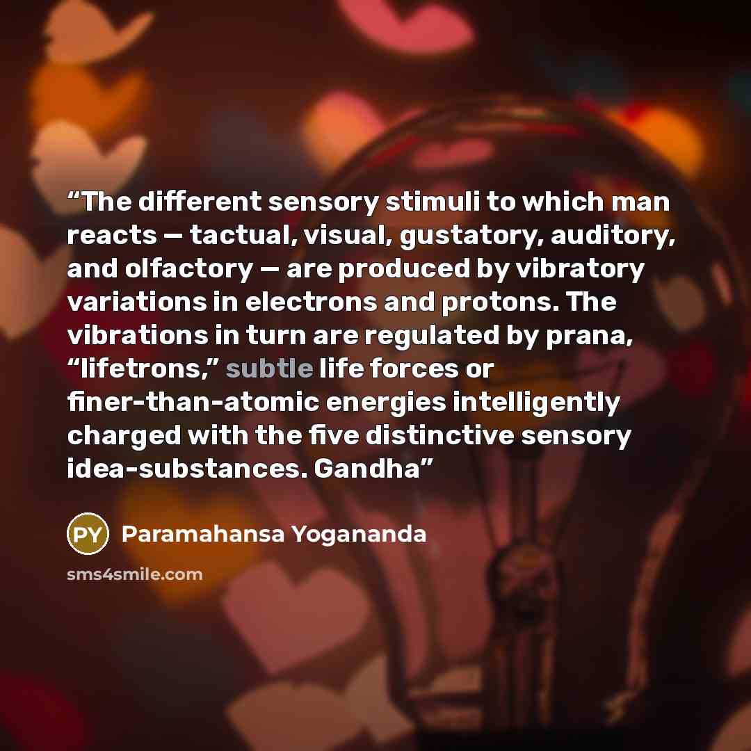 “The different sensory stimuli to which man reacts — tactual, visual, gustatory, auditory, and olfactory — are produced by vibratory variations in electrons and protons. The vibrations in turn are regulated by prana, “lifetrons,” subtle life forces or finer-than-atomic energies intelligently…” quote by Paramahansa Yogananda