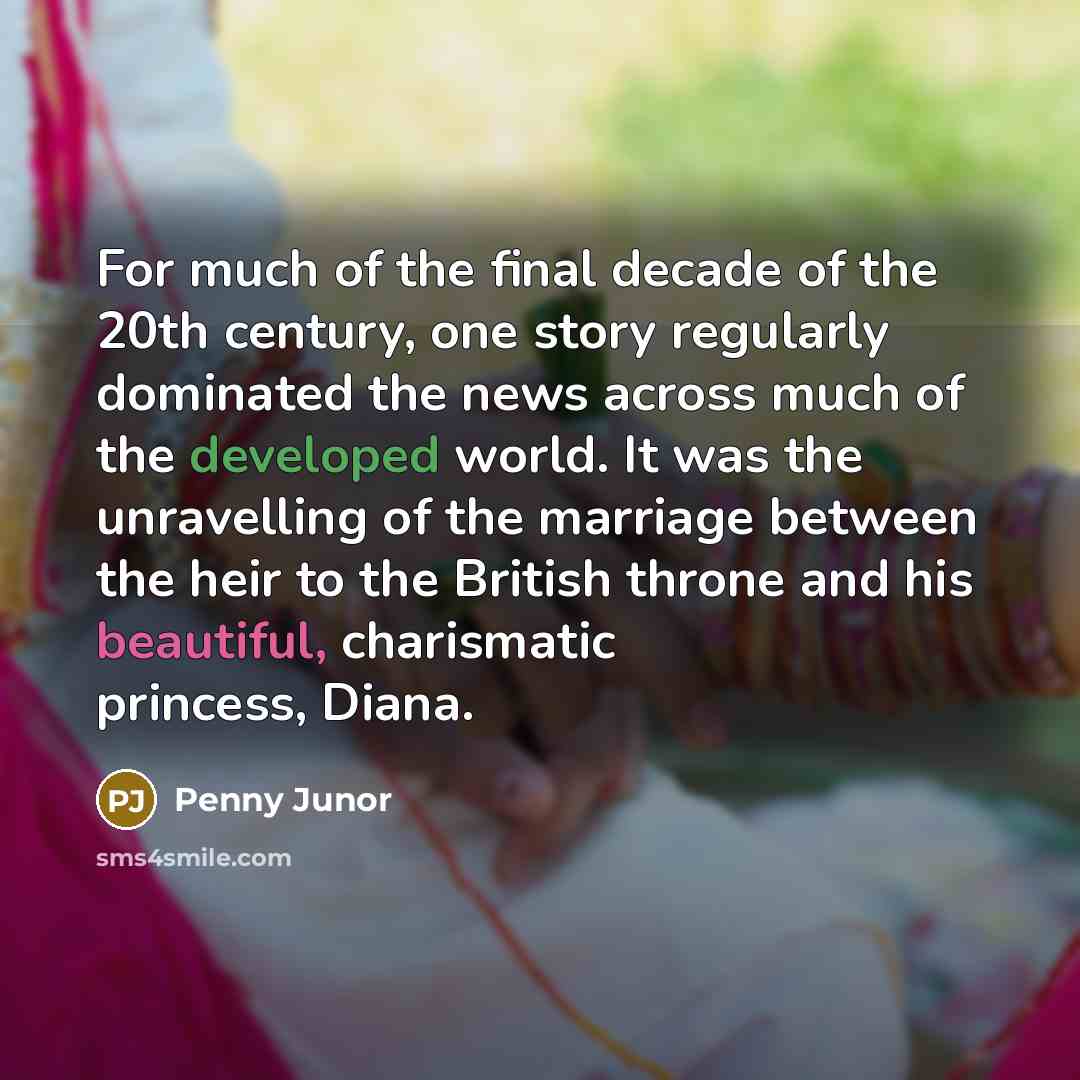 “For much of the final decade of the 20th century, one story regularly dominated the news across much of the developed world. It was the unravelling of the marriage between the heir to the British throne and his beautiful, charismatic princess, Diana.” quote by Penny Junor