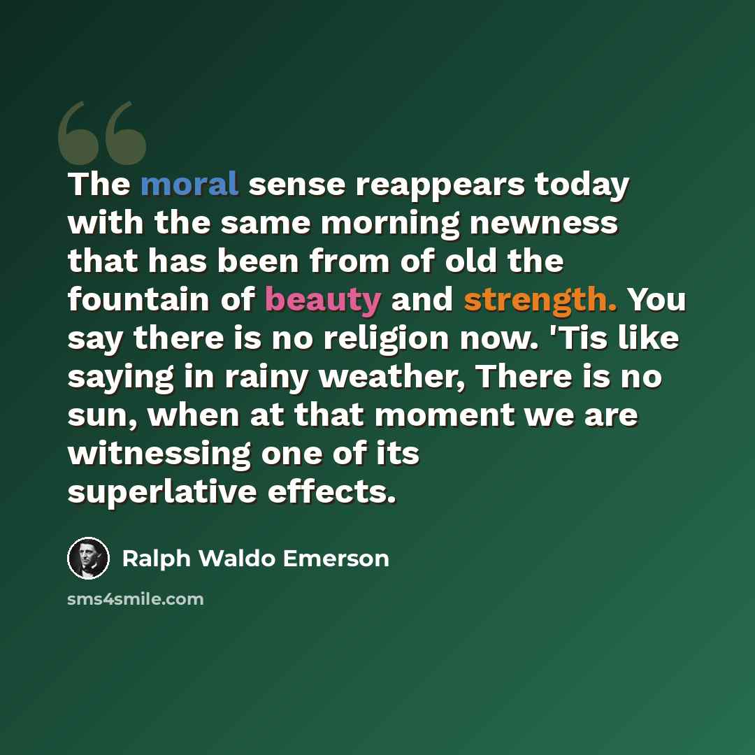 “The moral sense reappears today with the same morning newness that has been from of old the fountain of beauty and strength. You say there is no religion now. 'Tis like saying in rainy weather, There is no sun, when at that moment we are witnessing one of its superlative effects.” quote by Ralph Waldo Emerson