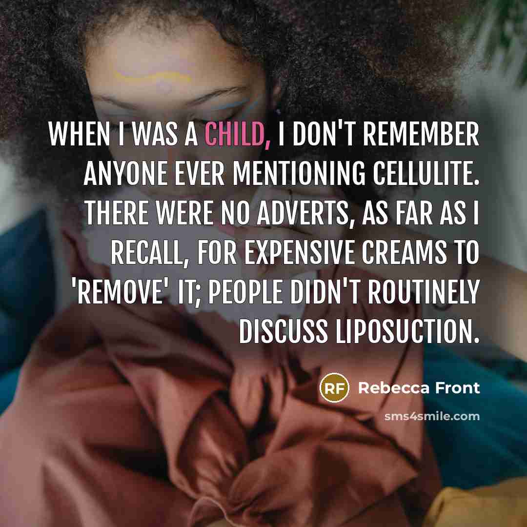 “When I was a child, I don't remember anyone ever mentioning cellulite. There were no adverts, as far as I recall, for expensive creams to 'remove' it; people didn't routinely discuss liposuction.” quote by Rebecca Front