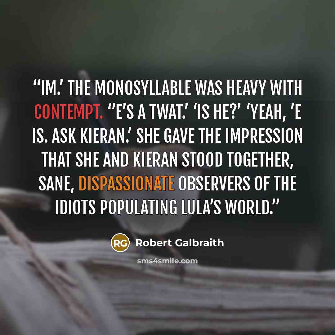 “Im.’ The monosyllable was heavy with contempt. ‘’E’s a twat.’ ‘Is he?’ ‘Yeah, ’e is. Ask Kieran.’ She gave the impression that she and Kieran stood together, sane, dispassionate observers of the idiots populating Lula’s world.” quote by Robert Galbraith