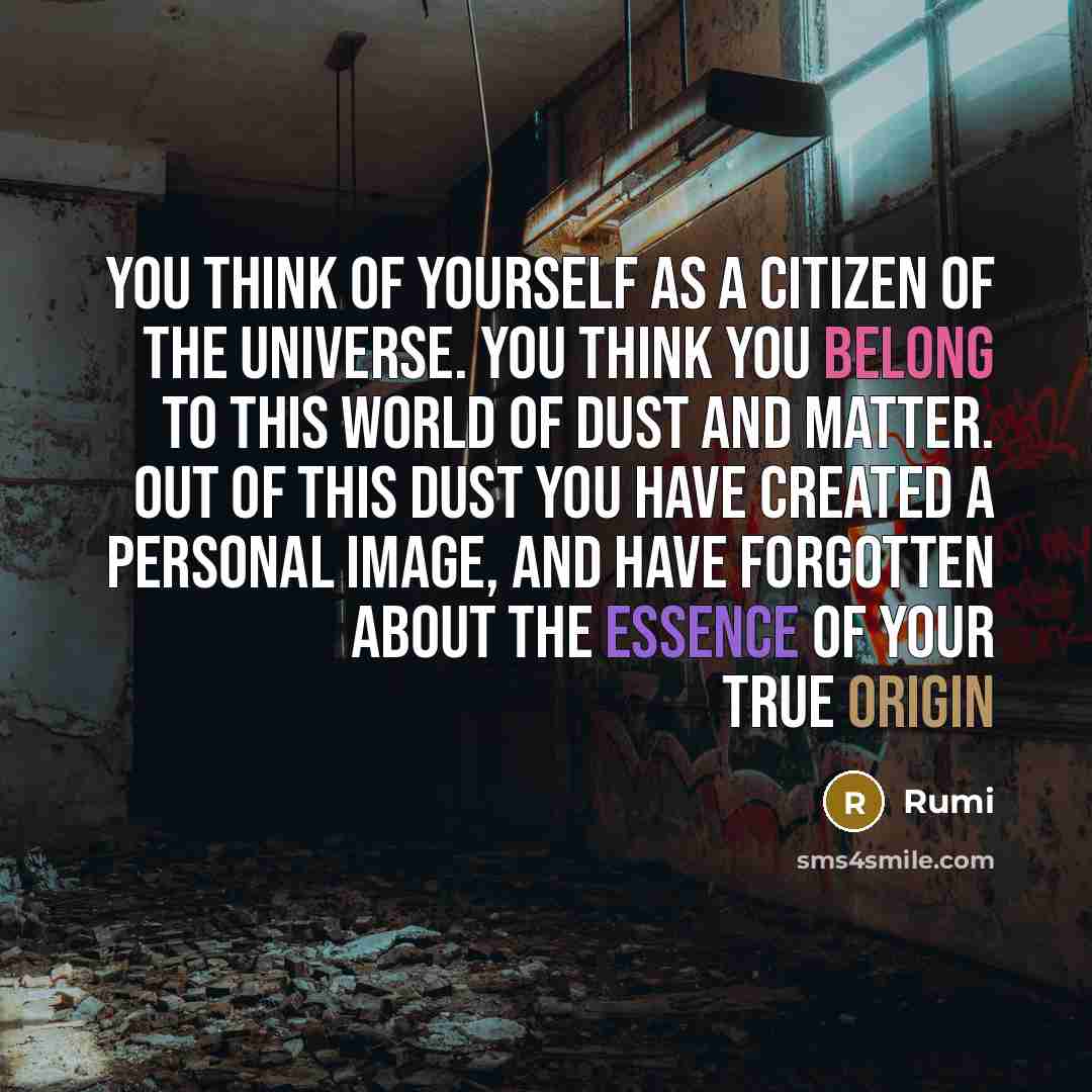“You think of yourself as a citizen of the universe. You think you belong to this world of dust and matter. Out of this dust you have created a personal image, and have forgotten about the essence of your true origin” quote by Rumi