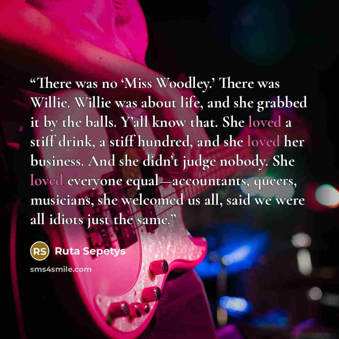 “There was no ‘Miss Woodley.’ There was Willie. Willie was about life, and she grabbed it by the balls. Y’all know that. She loved a stiff drink, a stiff hundred, and she loved her business. And she didn’t judge nobody. She loved everyone equal—accountants, queers, musicians, she welcomed us all…” quote by Ruta Sepetys