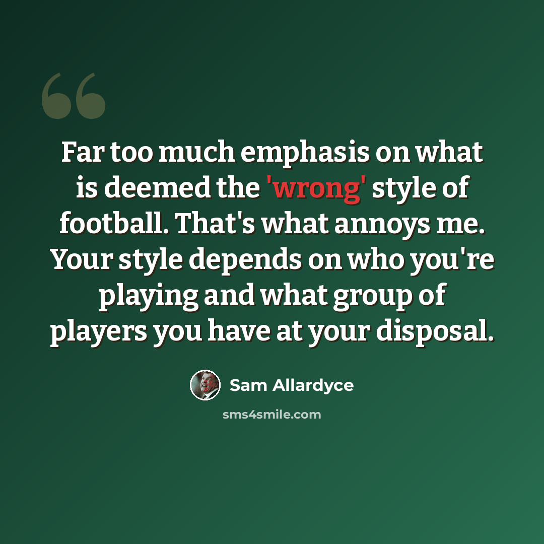 “Far too much emphasis on what is deemed the 'wrong' style of football. That's what annoys me. Your style depends on who you're playing and what group of players you have at your disposal.” quote by Sam Allardyce