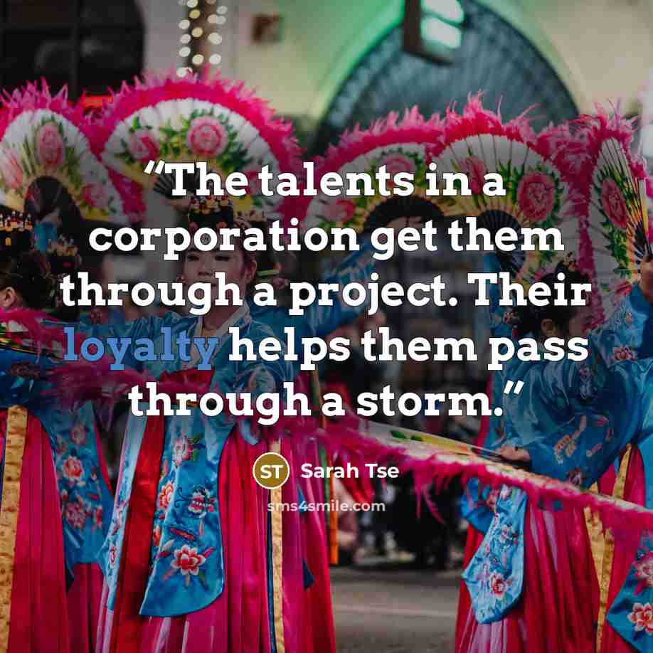 “The talents in a corporation get them through a project. Their loyalty helps them pass through a storm.” quote by Sarah Tse