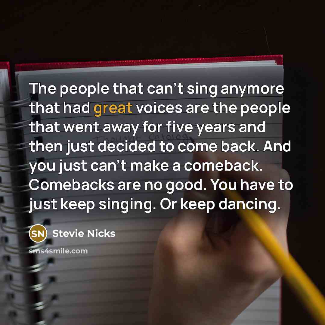 “The people that can't sing anymore that had great voices are the people that went away for five years and then just decided to come back. And you just can't make a comeback. Comebacks are no good. You have to just keep singing. Or keep dancing.” quote by Stevie Nicks