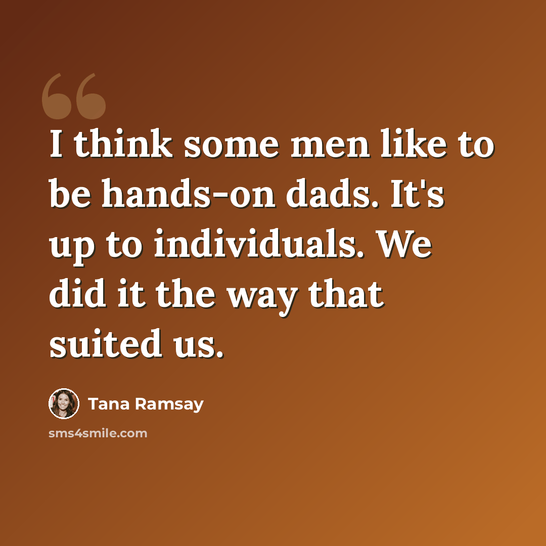 “I think some men like to be hands-on dads. It's up to individuals. We did it the way that suited us.” quote by Tana Ramsay